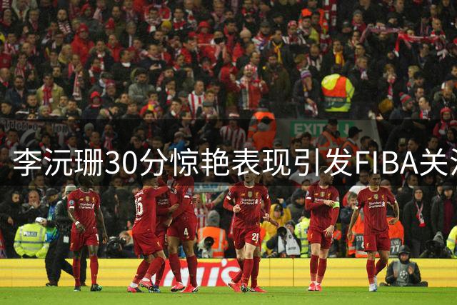 李沅珊30分惊艳表现引发FIBA关注 柏林之战能否上演？